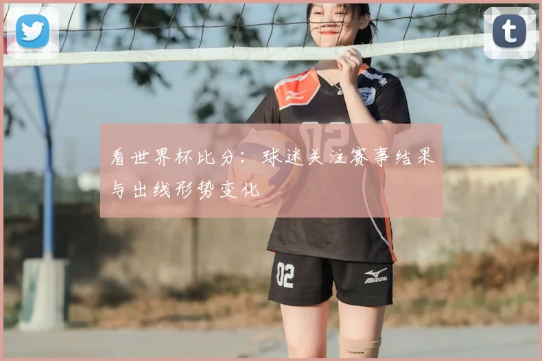 看世界杯比分：球迷关注赛事结果与出线形势变化