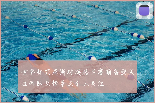 世界杯突尼斯对英格兰赛前备受关注两队交锋看点引人关注
