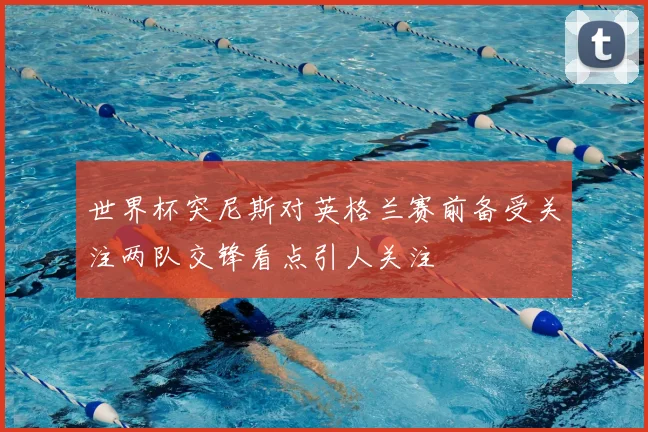 世界杯突尼斯对英格兰赛前备受关注两队交锋看点引人关注