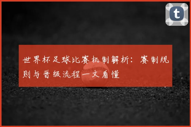 世界杯足球比赛机制解析：赛制规则与晋级流程一文看懂