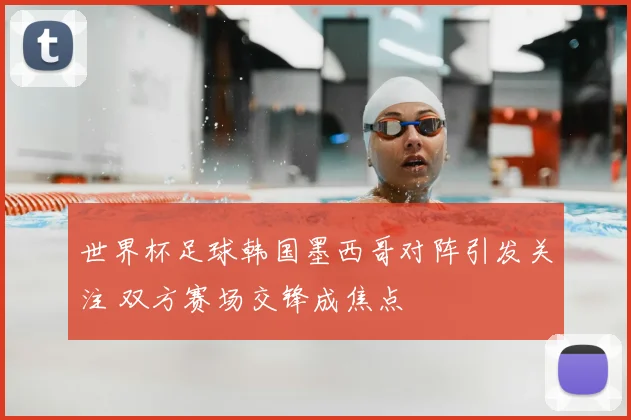 世界杯足球韩国墨西哥对阵引发关注 双方赛场交锋成焦点