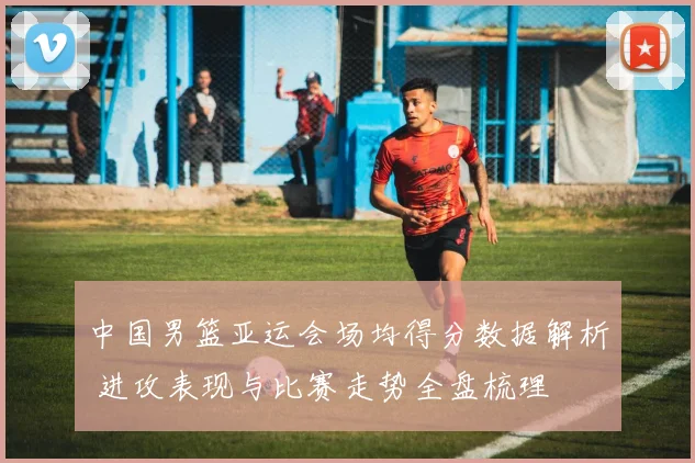 中国男篮亚运会场均得分数据解析 进攻表现与比赛走势全盘梳理