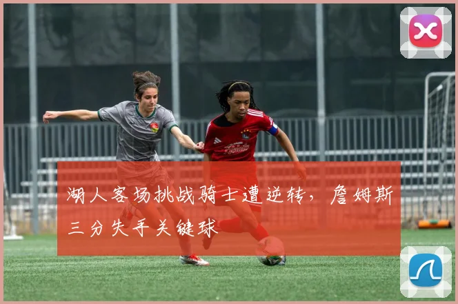 湖人客场挑战骑士遭逆转，詹姆斯三分失手关键球