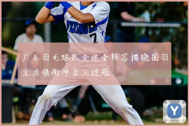 广东羽毛球队全运会阵容揭晓国羽主力领衔冲击三连冠