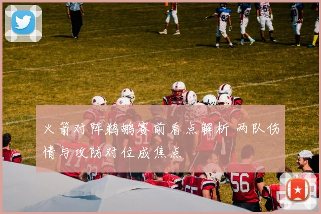 火箭对阵鹈鹕赛前看点解析 两队伤情与攻防对位成焦点