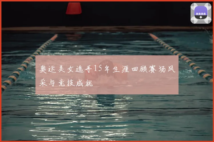 奥运美女选手15年生涯回顾赛场风采与竞技成就