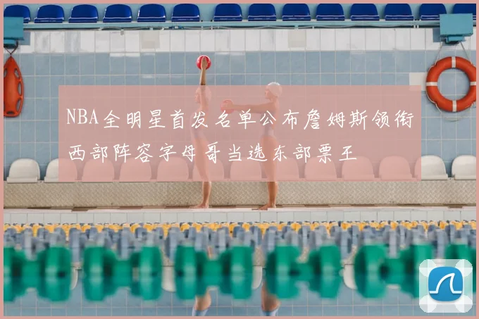 NBA全明星首发名单公布詹姆斯领衔西部阵容字母哥当选东部票王