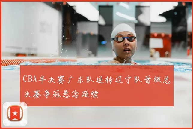 CBA半决赛广东队逆转辽宁队晋级总决赛争冠悬念延续