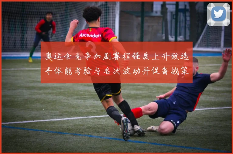 奥运会竞争加剧赛程强度上升致选手体能考验与名次波动并促备战策略调整