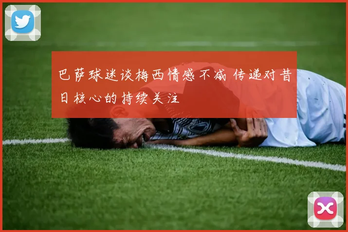 巴萨球迷谈梅西情感不减 传递对昔日核心的持续关注