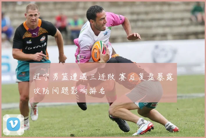 辽宁男篮遭遇三连败 赛后复盘暴露攻防问题影响排名