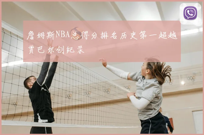 詹姆斯NBA总得分排名历史第一超越贾巴尔创纪录