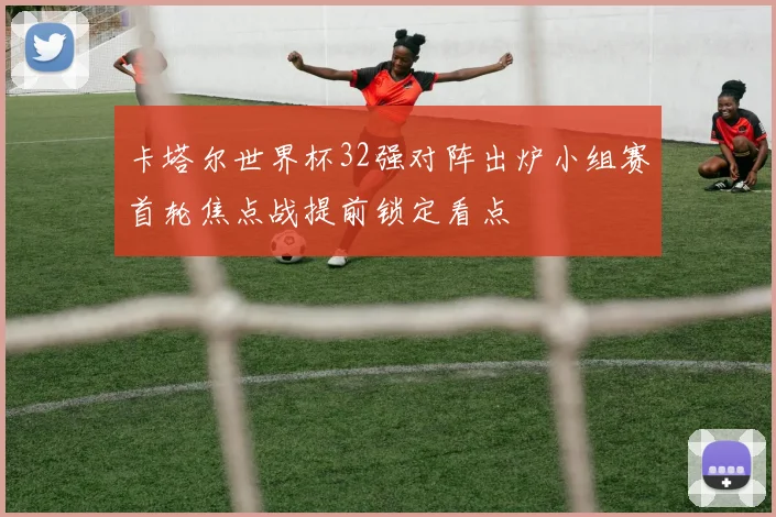 卡塔尔世界杯32强对阵出炉小组赛首轮焦点战提前锁定看点