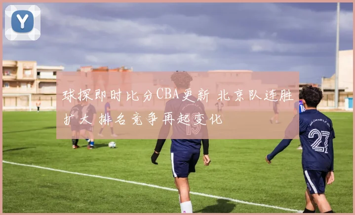 球探即时比分CBA更新 北京队连胜扩大 排名竞争再起变化