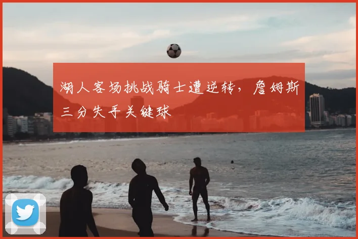 湖人客场挑战骑士遭逆转，詹姆斯三分失手关键球