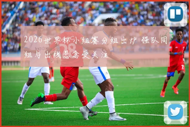 2026世界杯小组赛分组出炉 强队同组与出线悬念受关注