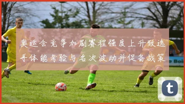 奥运会竞争加剧赛程强度上升致选手体能考验与名次波动并促备战策略调整