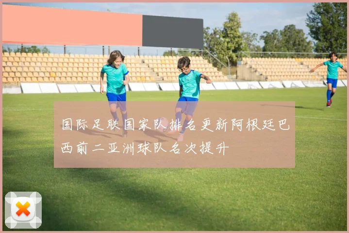 国际足联国家队排名更新阿根廷巴西前二亚洲球队名次提升
