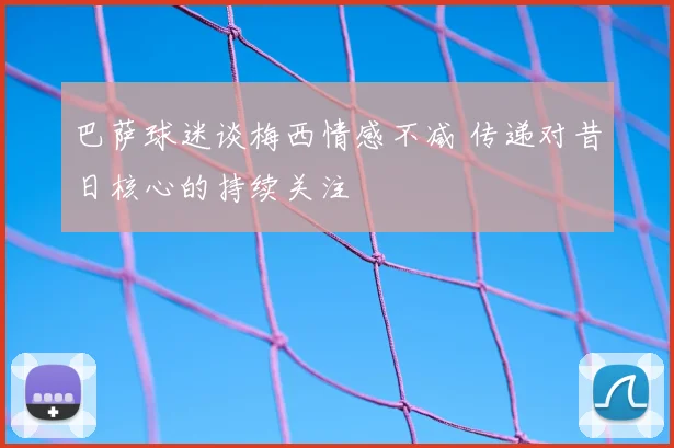巴萨球迷谈梅西情感不减 传递对昔日核心的持续关注