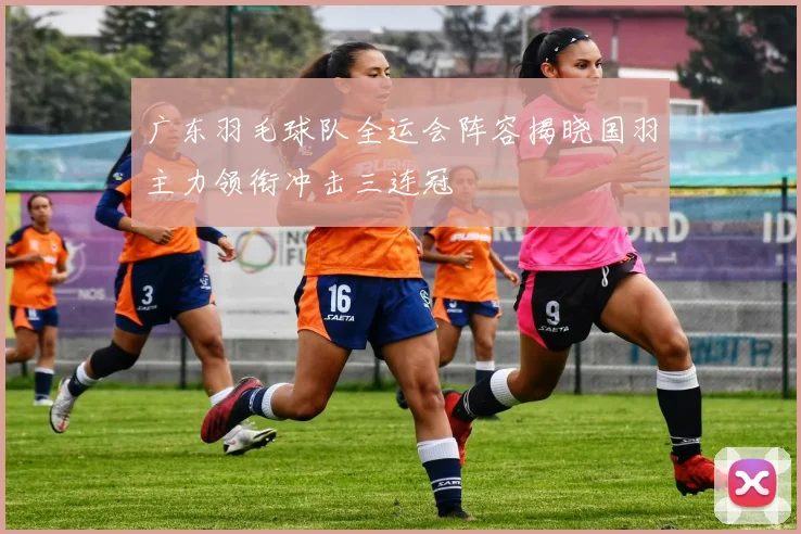 广东羽毛球队全运会阵容揭晓国羽主力领衔冲击三连冠