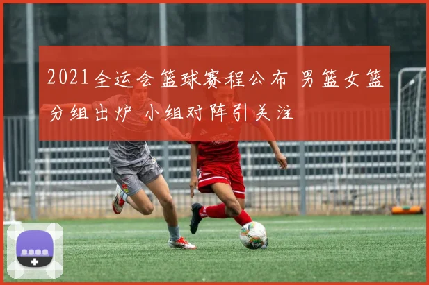2021全运会篮球赛程公布 男篮女篮分组出炉 小组对阵引关注