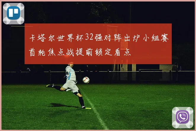 卡塔尔世界杯32强对阵出炉小组赛首轮焦点战提前锁定看点