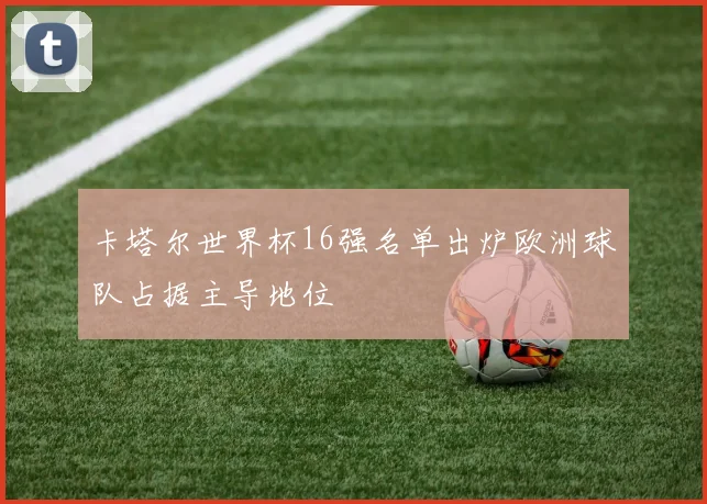 卡塔尔世界杯16强名单出炉欧洲球队占据主导地位