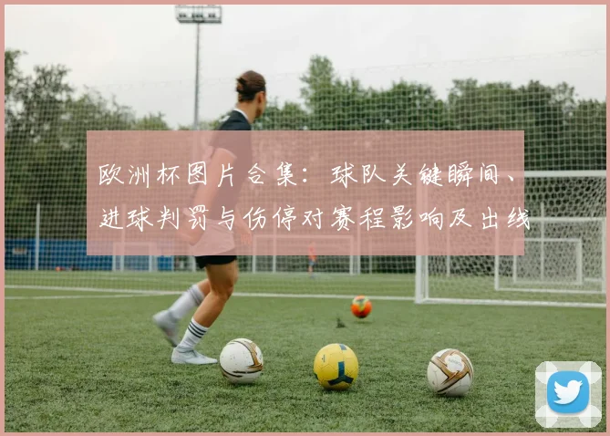 欧洲杯图片合集：球队关键瞬间、进球判罚与伤停对赛程影响及出线形势看点
