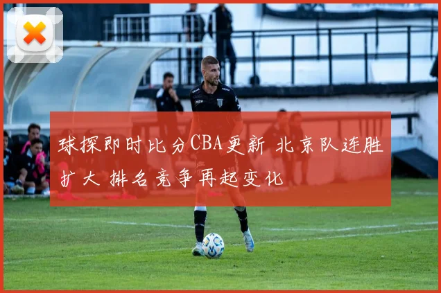 球探即时比分CBA更新 北京队连胜扩大 排名竞争再起变化