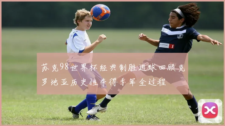 苏克98世界杯经典制胜进球回顾克罗地亚历史性夺得季军全过程