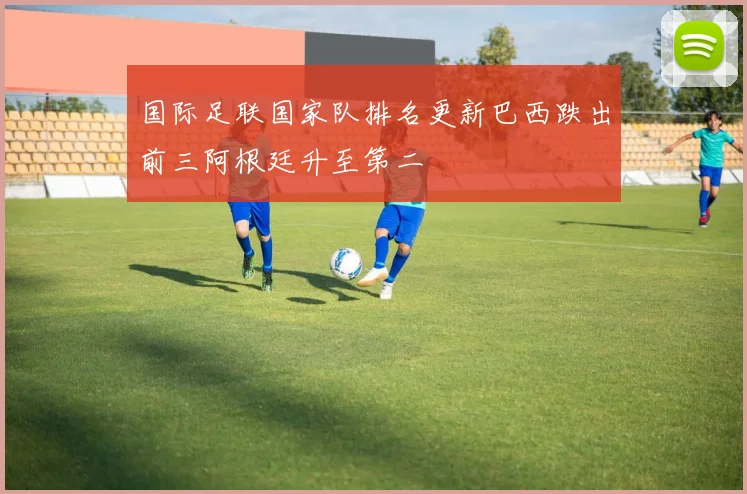 国际足联国家队排名更新巴西跌出前三阿根廷升至第二