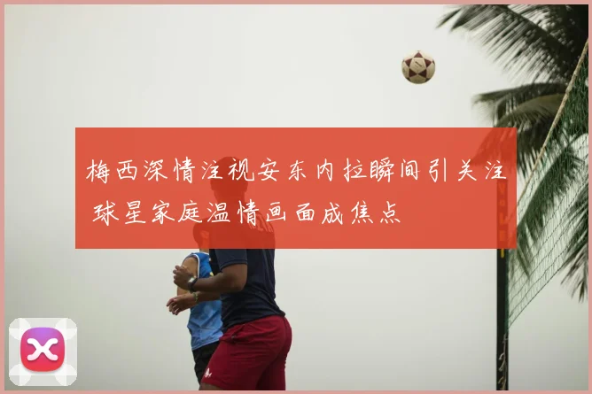 梅西深情注视安东内拉瞬间引关注 球星家庭温情画面成焦点