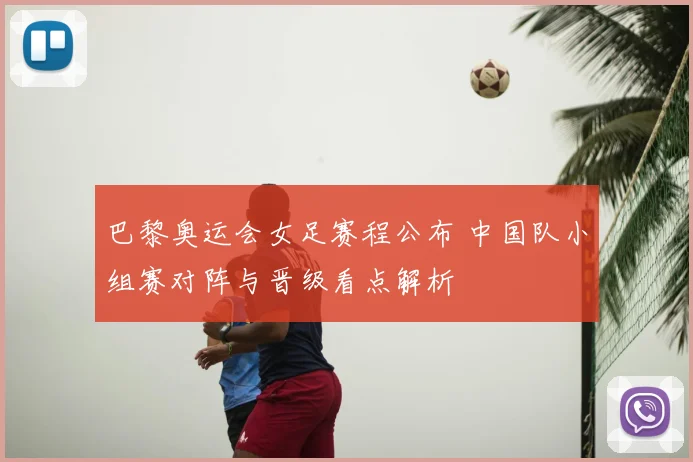 巴黎奥运会女足赛程公布 中国队小组赛对阵与晋级看点解析