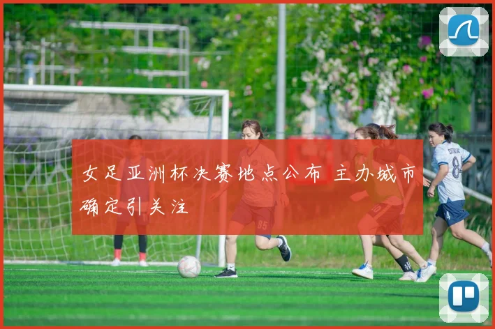 女足亚洲杯决赛地点公布 主办城市确定引关注