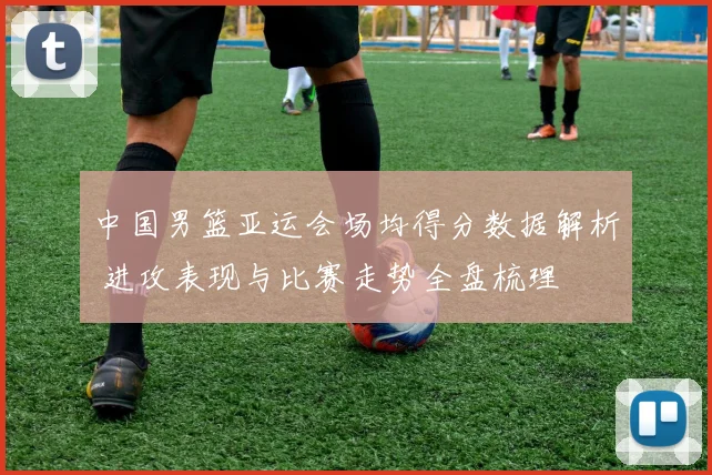中国男篮亚运会场均得分数据解析 进攻表现与比赛走势全盘梳理