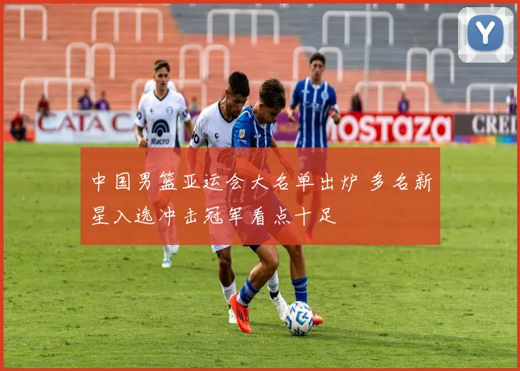 中国男篮亚运会大名单出炉 多名新星入选冲击冠军看点十足