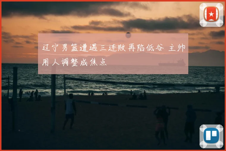 辽宁男篮遭遇三连败再陷低谷 主帅用人调整成焦点