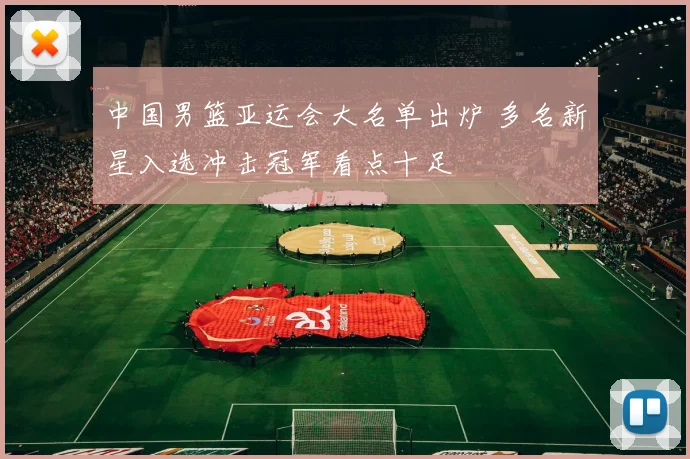 中国男篮亚运会大名单出炉 多名新星入选冲击冠军看点十足