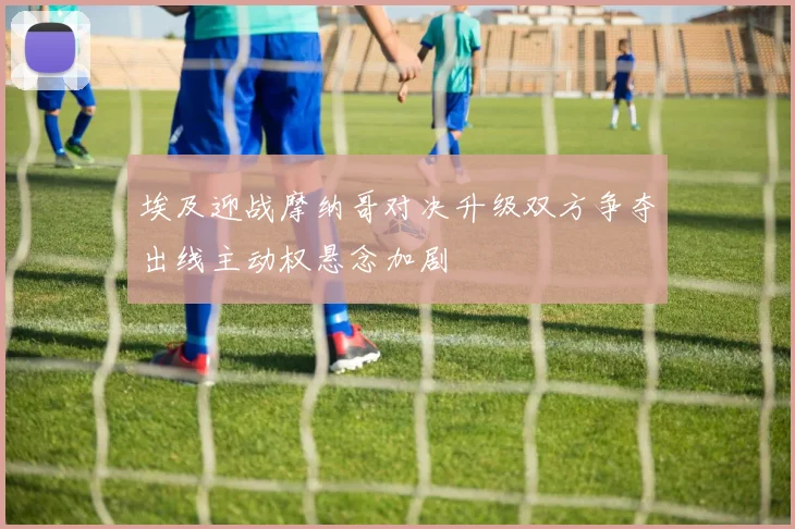 埃及迎战摩纳哥对决升级双方争夺出线主动权悬念加剧