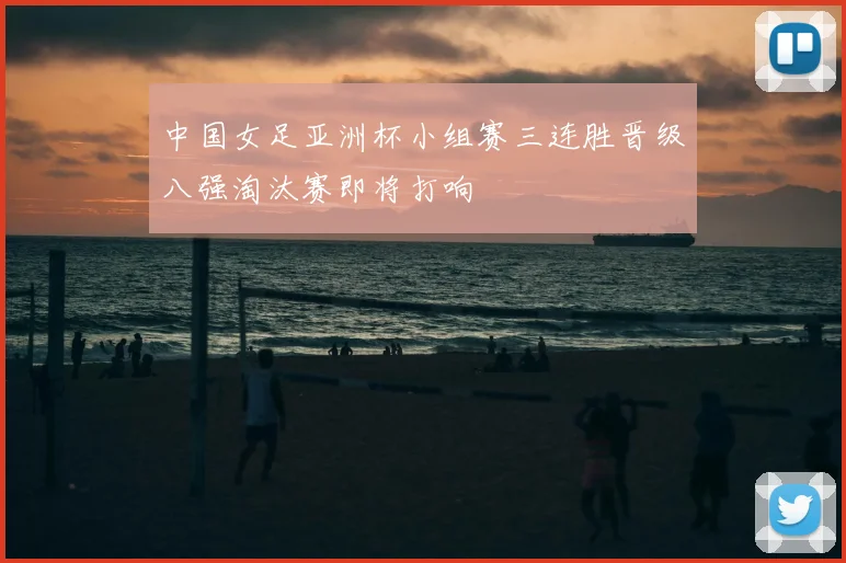 中国女足亚洲杯小组赛三连胜晋级八强淘汰赛即将打响