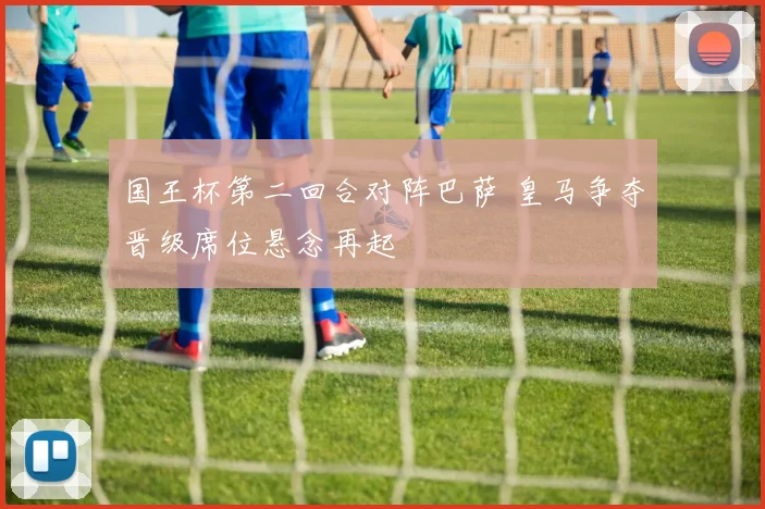 国王杯第二回合对阵巴萨 皇马争夺晋级席位悬念再起