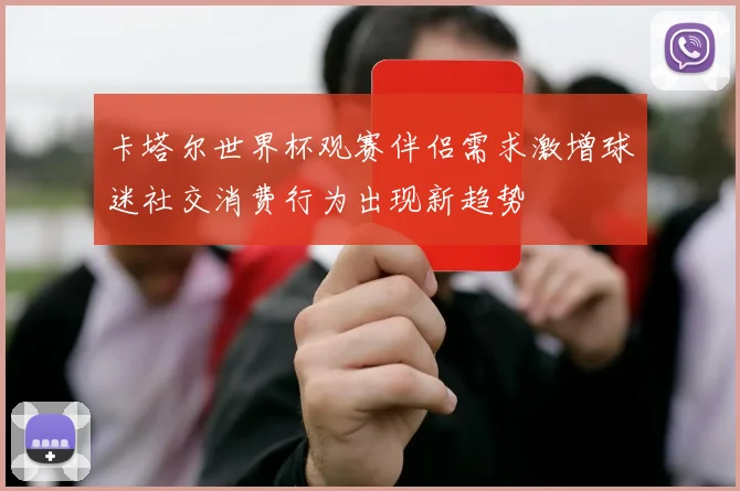 卡塔尔世界杯观赛伴侣需求激增球迷社交消费行为出现新趋势