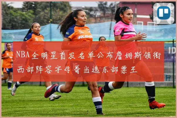 NBA全明星首发名单公布詹姆斯领衔西部阵容字母哥当选东部票王