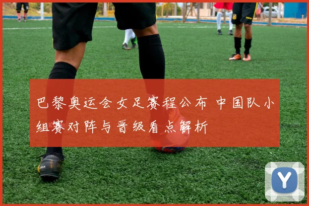 巴黎奥运会女足赛程公布 中国队小组赛对阵与晋级看点解析