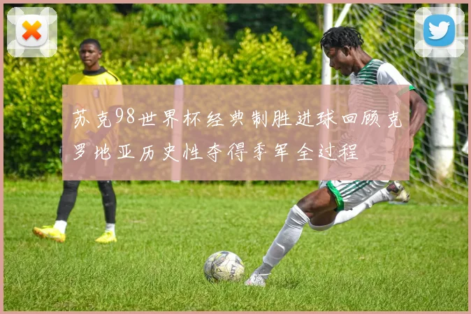 苏克98世界杯经典制胜进球回顾克罗地亚历史性夺得季军全过程