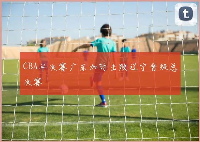 CBA半决赛广东加时击败辽宁晋级总决赛